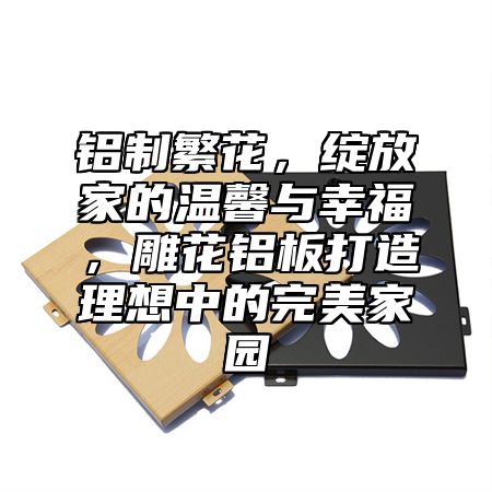 铝制繁花，绽放家的温馨与幸福，雕花铝板打造理想中的完美家园