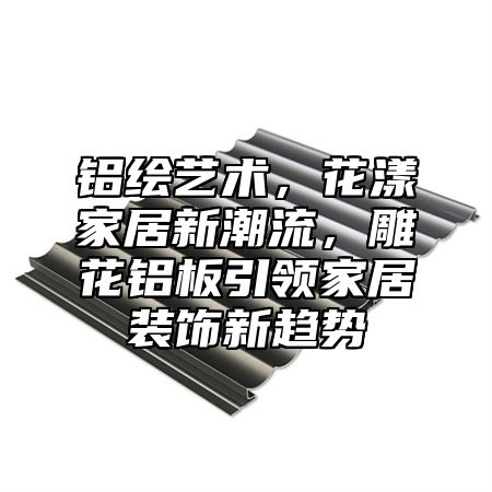 铝绘艺术，花漾家居新潮流，雕花铝板引领家居装饰新趋势