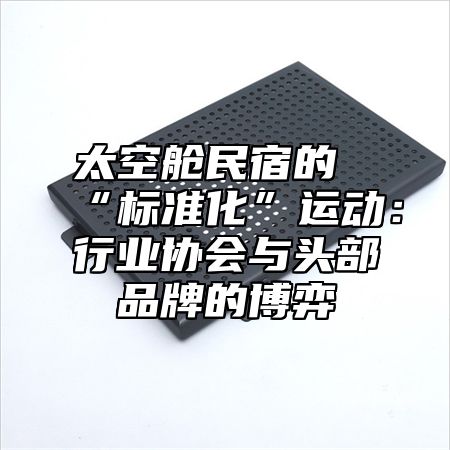 太空舱民宿的“标准化”运动：行业协会与头部品牌的博弈